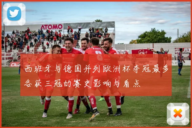 西班牙与德国并列欧洲杯夺冠最多各获三冠的赛史影响与看点