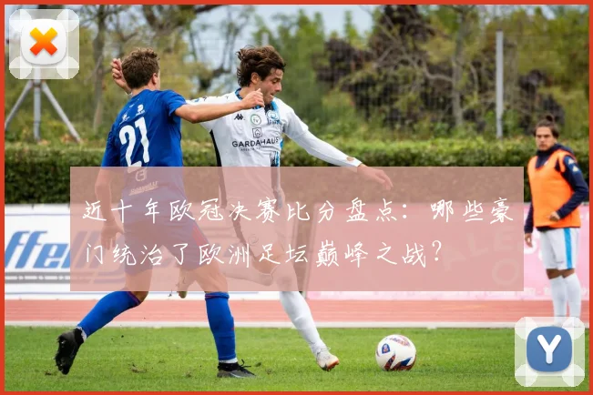 近十年欧冠决赛比分盘点：哪些豪门统治了欧洲足坛巅峰之战？