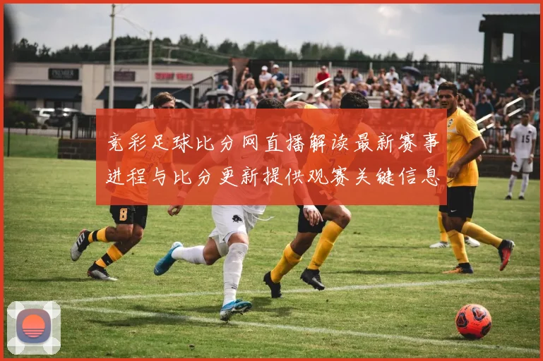 竞彩足球比分网直播解读最新赛事进程与比分更新提供观赛关键信息和伤停影响