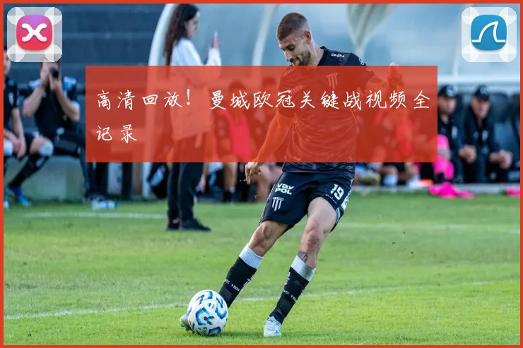 高清回放！曼城欧冠关键战视频全记录