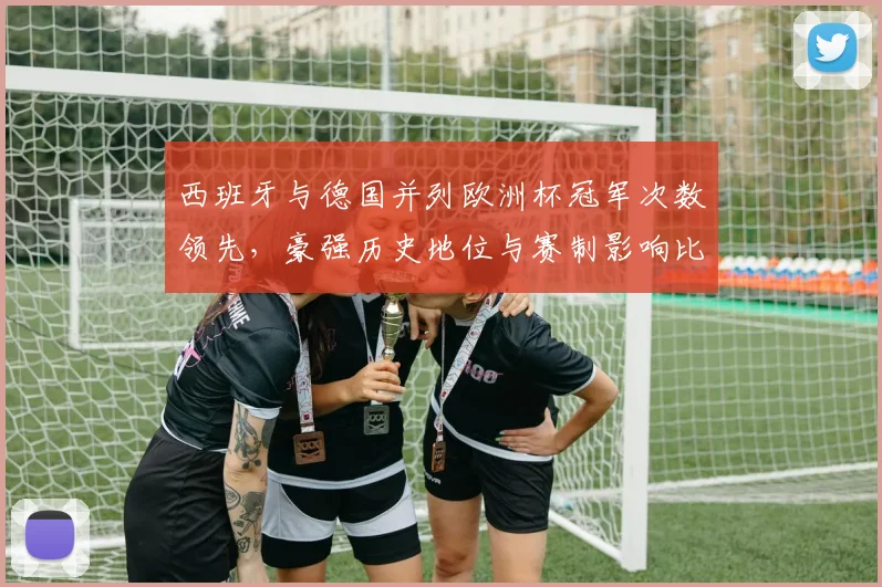 西班牙与德国并列欧洲杯冠军次数领先，豪强历史地位与赛制影响比较