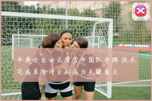 冬奥会自由式滑雪中国队夺牌 技术完成度与评分构成为关键看点