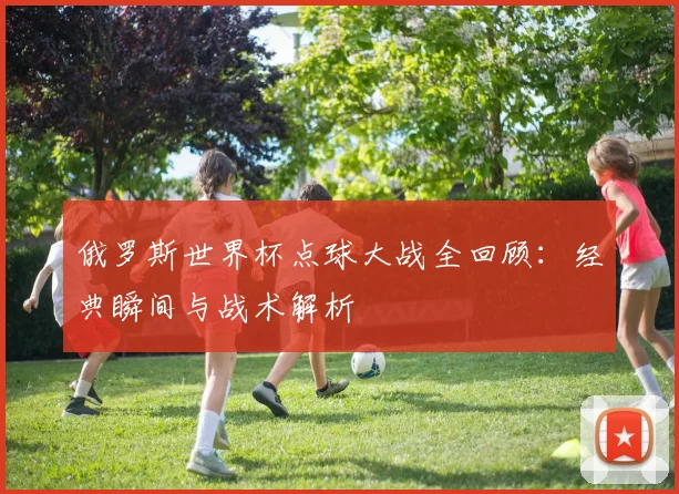 俄罗斯世界杯点球大战全回顾：经典瞬间与战术解析