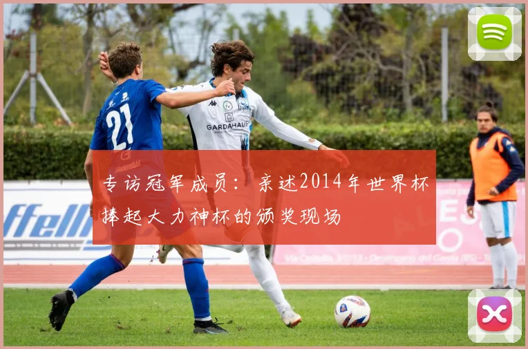 专访冠军成员:亲述2014年世界杯捧起大力神杯的颁奖现场