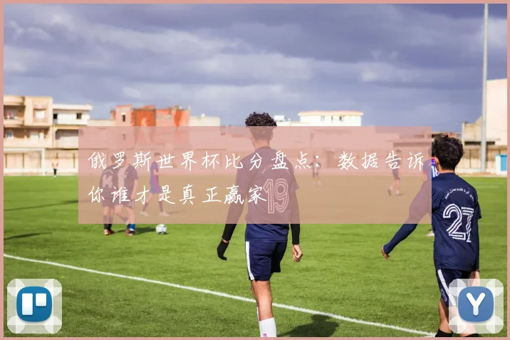 俄罗斯世界杯比分盘点：数据告诉你谁才是真正赢家