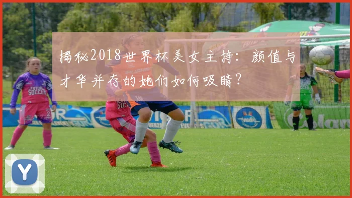 揭秘2018世界杯美女主持：颜值与才华并存的她们如何吸睛？