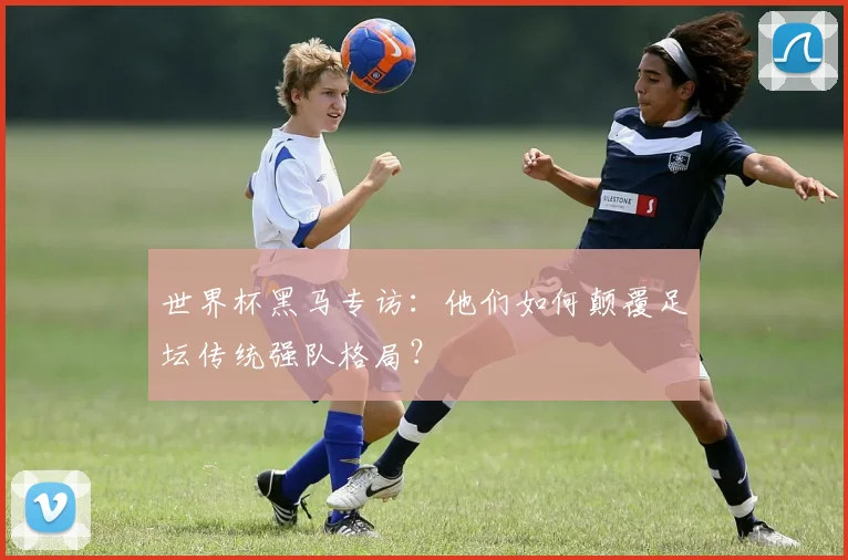 世界杯黑马专访:他们如何颠覆足坛传统强队格局?