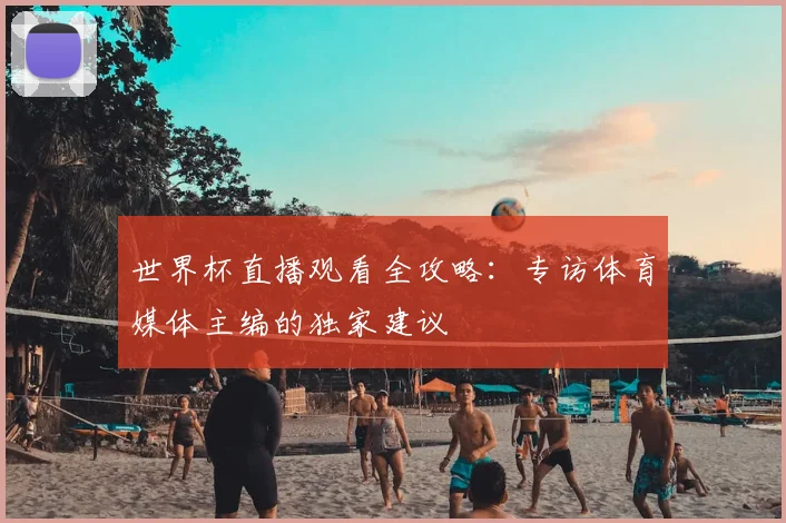 世界杯直播观看全攻略：专访体育媒体主编的独家建议
