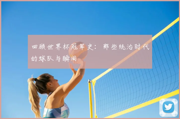 回顾世界杯冠军史:那些统治时代的球队与瞬间