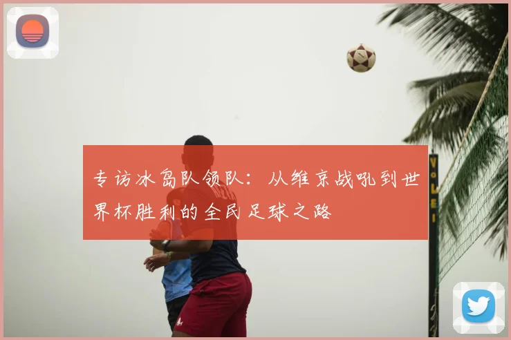 专访冰岛队领队：从维京战吼到世界杯胜利的全民足球之路