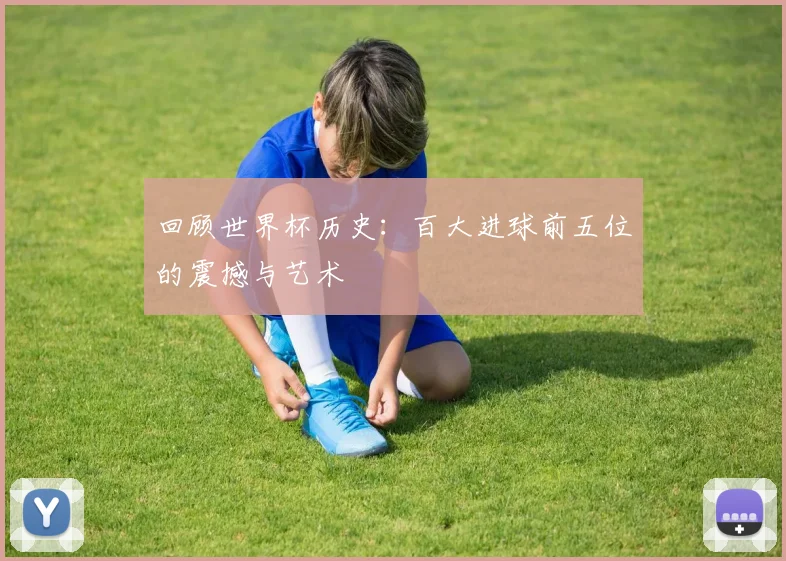回顾世界杯历史:百大进球前五位的震撼与艺术