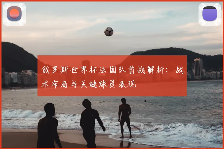 俄罗斯世界杯法国队首战解析：战术布局与关键球员表现
