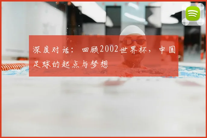 深度对话:回顾2002世界杯,中国足球的起点与梦想