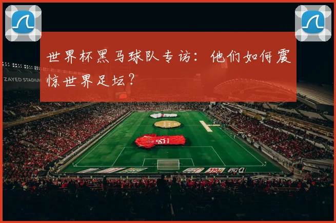 世界杯黑马球队专访：他们如何震惊世界足坛？
