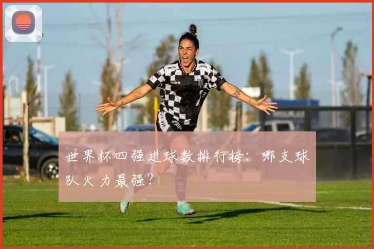 世界杯四强进球数排行榜：哪支球队火力最强？